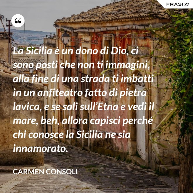 La Sicilia è un dono di Dio, ci sono posti che non ti immagini, alla fine di una strada ti imbatti in un anfiteatro fatto di pietra lavica, e se sali sull’Etna e vedi il mare, beh, allora capisci perché chi conosce la Sicilia ne sia innamorato. - Carmen Consoli