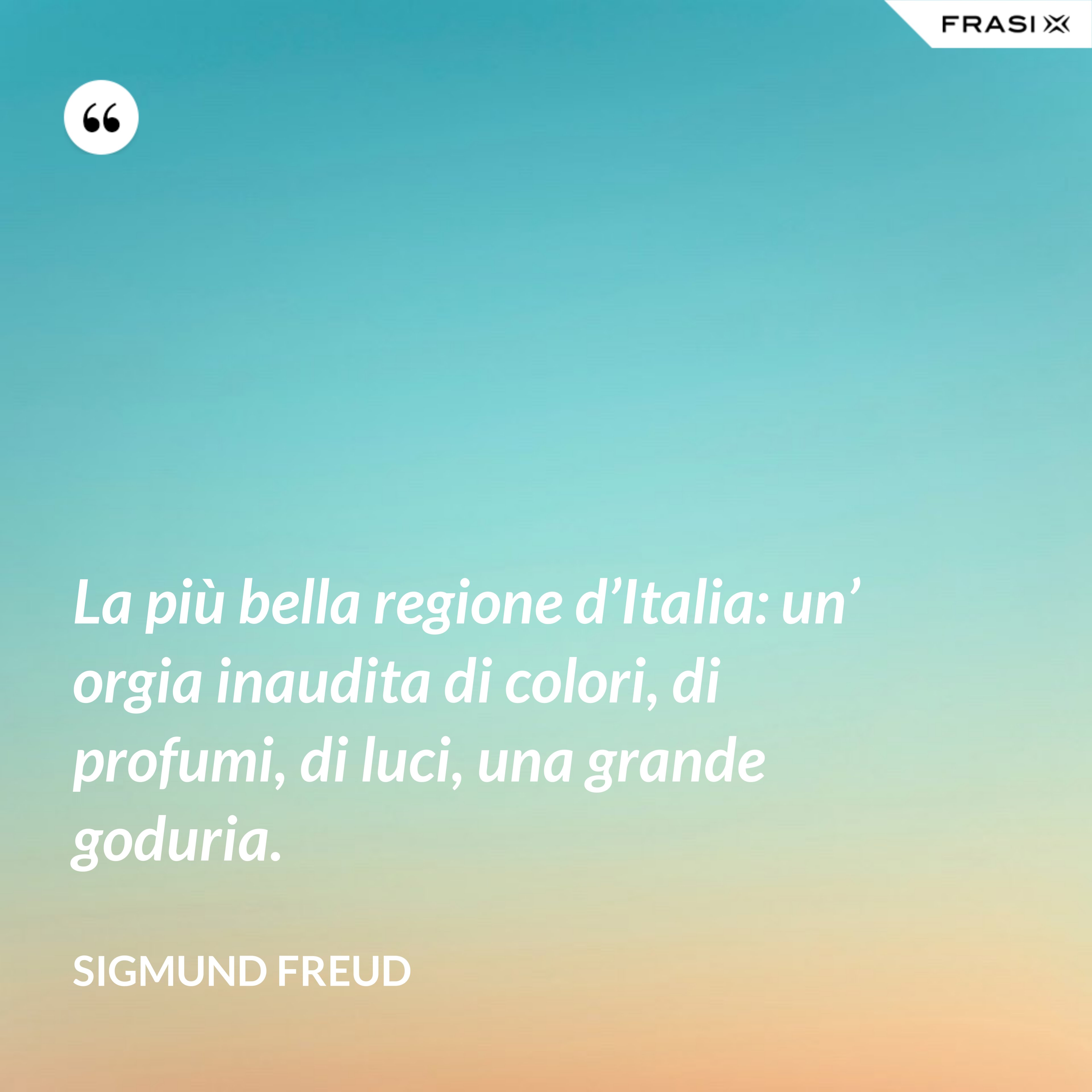 La più bella regione d’Italia: un’ orgia inaudita di colori, di profumi, di luci, una grande goduria. - Sigmund Freud