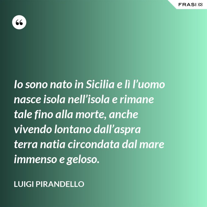 Io sono nato in Sicilia e lì l’uomo nasce isola nell’isola e rimane tale fino alla morte, anche vivendo lontano dall’aspra terra natia circondata dal mare immenso e geloso. - Luigi Pirandello