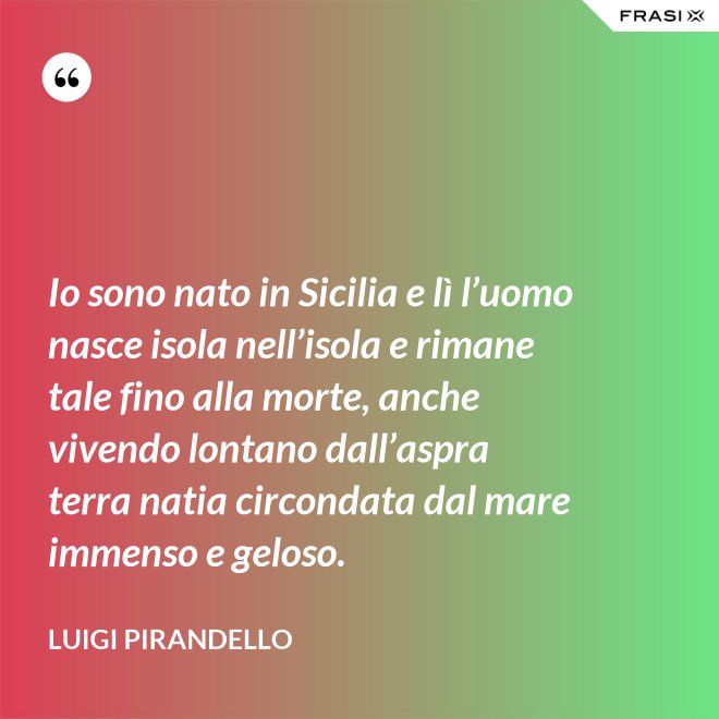 Io sono nato in Sicilia e lì l’uomo nasce isola nell’isola e rimane tale fino alla morte, anche vivendo lontano dall’aspra terra natia circondata dal mare immenso e geloso. - Luigi Pirandello