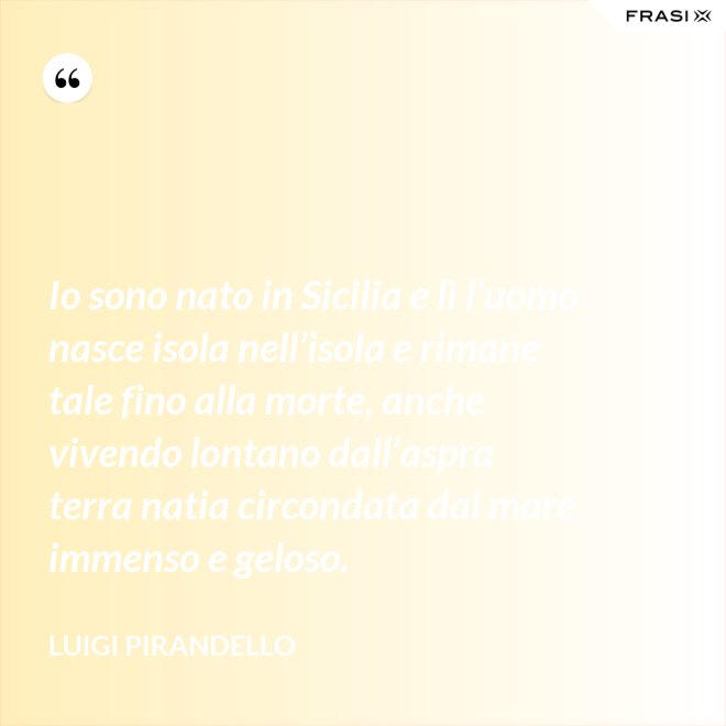 Io sono nato in Sicilia e lì l’uomo nasce isola nell’isola e rimane tale fino alla morte, anche vivendo lontano dall’aspra terra natia circondata dal mare immenso e geloso. - Luigi Pirandello