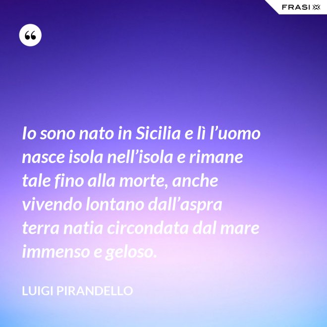 Io sono nato in Sicilia e lì l’uomo nasce isola nell’isola e rimane tale fino alla morte, anche vivendo lontano dall’aspra terra natia circondata dal mare immenso e geloso. - Luigi Pirandello