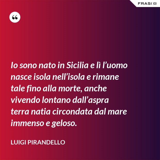 Io sono nato in Sicilia e lì l’uomo nasce isola nell’isola e rimane tale fino alla morte, anche vivendo lontano dall’aspra terra natia circondata dal mare immenso e geloso. - Luigi Pirandello