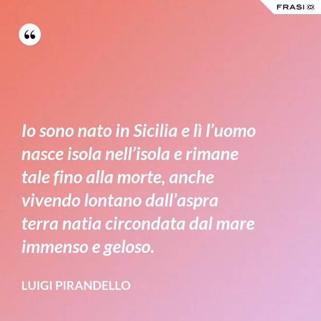 Io sono nato in Sicilia e lì l’uomo nasce isola nell’isola e rimane tale fino alla morte, anche vivendo lontano dall’aspra terra natia circondata dal mare immenso e geloso. - Luigi Pirandello