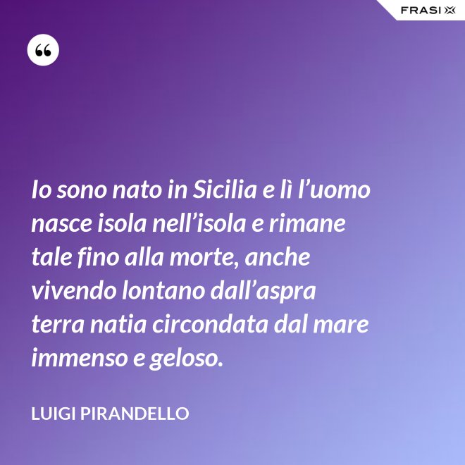 Io sono nato in Sicilia e lì l’uomo nasce isola nell’isola e rimane tale fino alla morte, anche vivendo lontano dall’aspra terra natia circondata dal mare immenso e geloso. - Luigi Pirandello