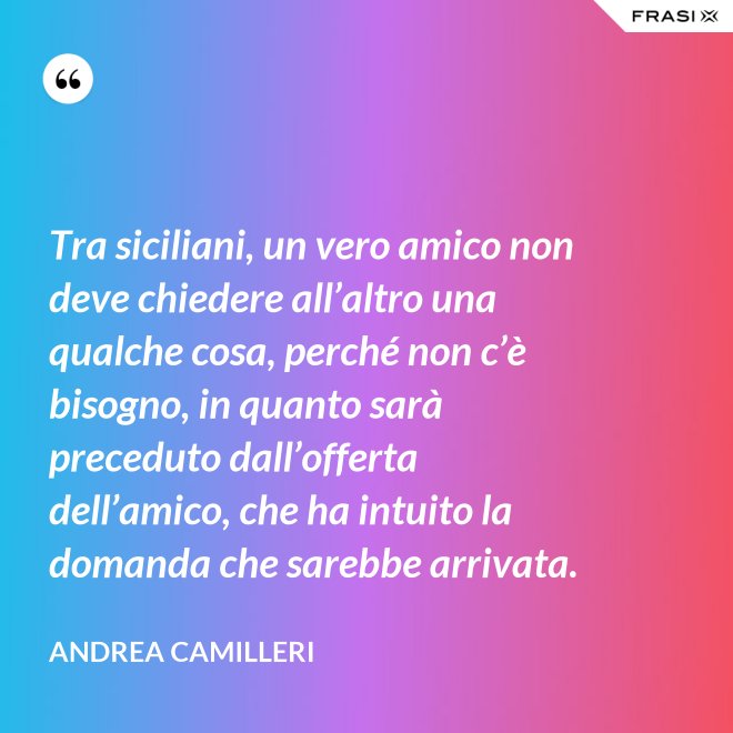 Tra siciliani, un vero amico non deve chiedere all’altro una qualche cosa, perché non c’è bisogno, in quanto sarà preceduto dall’offerta dell’amico, che ha intuito la domanda che sarebbe arrivata. - Andrea Camilleri