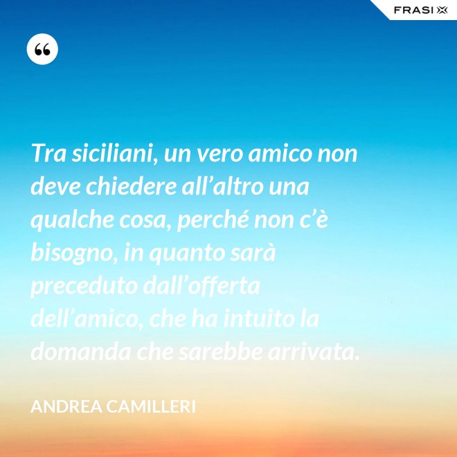 Tra siciliani, un vero amico non deve chiedere all’altro una qualche cosa, perché non c’è bisogno, in quanto sarà preceduto dall’offerta dell’amico, che ha intuito la domanda che sarebbe arrivata. - Andrea Camilleri