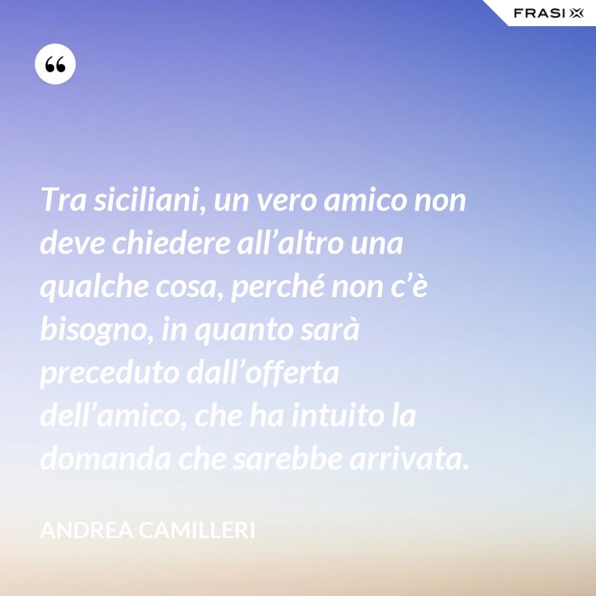 Tra siciliani, un vero amico non deve chiedere all’altro una qualche cosa, perché non c’è bisogno, in quanto sarà preceduto dall’offerta dell’amico, che ha intuito la domanda che sarebbe arrivata. - Andrea Camilleri