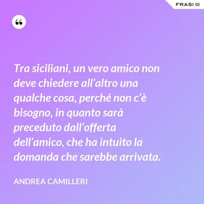 Tra siciliani, un vero amico non deve chiedere all’altro una qualche cosa, perché non c’è bisogno, in quanto sarà preceduto dall’offerta dell’amico, che ha intuito la domanda che sarebbe arrivata. - Andrea Camilleri