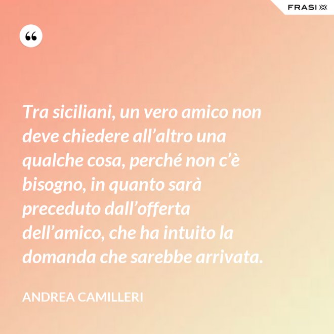 Tra siciliani, un vero amico non deve chiedere all’altro una qualche cosa, perché non c’è bisogno, in quanto sarà preceduto dall’offerta dell’amico, che ha intuito la domanda che sarebbe arrivata. - Andrea Camilleri