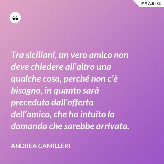 Tra siciliani, un vero amico non deve chiedere all’altro una qualche cosa, perché non c’è bisogno, in quanto sarà preceduto dall’offerta dell’amico, che ha intuito la domanda che sarebbe arrivata. - Andrea Camilleri