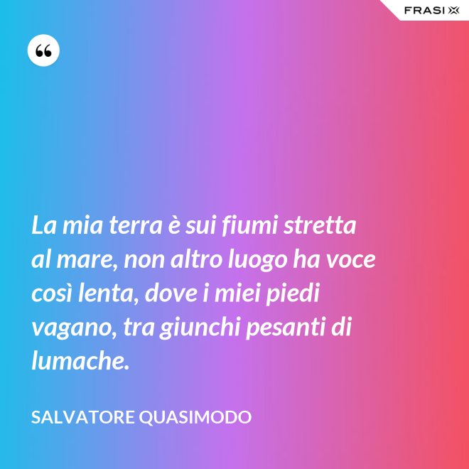 La mia terra è sui fiumi stretta al mare, non altro luogo ha voce così lenta, dove i miei piedi vagano, tra giunchi pesanti di lumache. - Salvatore Quasimodo