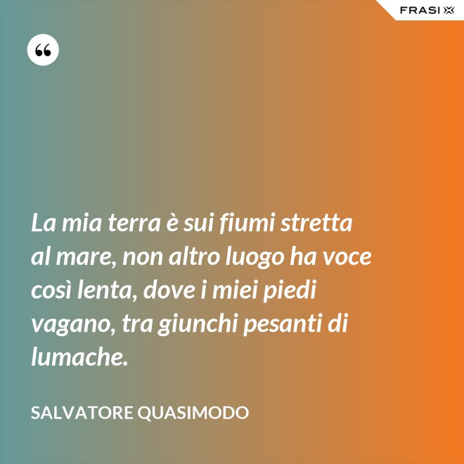 La mia terra è sui fiumi stretta al mare, non altro luogo ha voce così lenta, dove i miei piedi vagano, tra giunchi pesanti di lumache. - Salvatore Quasimodo