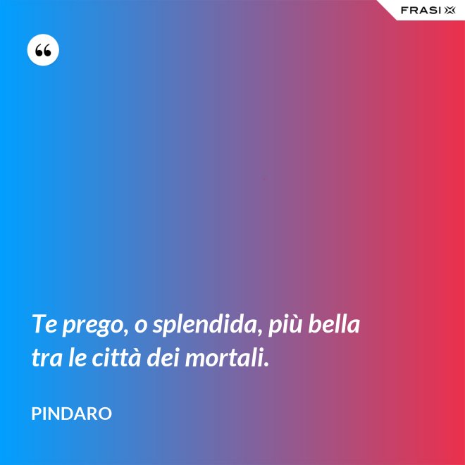 Te prego, o splendida, più bella tra le città dei mortali. - Pindaro
