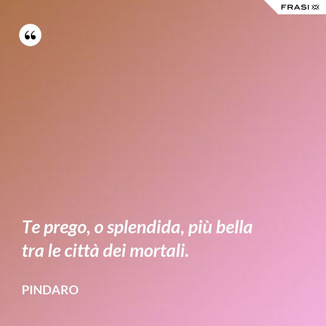 Te prego, o splendida, più bella tra le città dei mortali. - Pindaro
