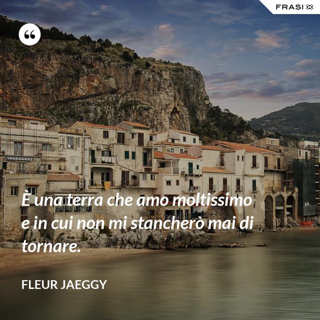 È una terra che amo moltissimo e in cui non mi stancherò mai di tornare. - Fleur Jaeggy