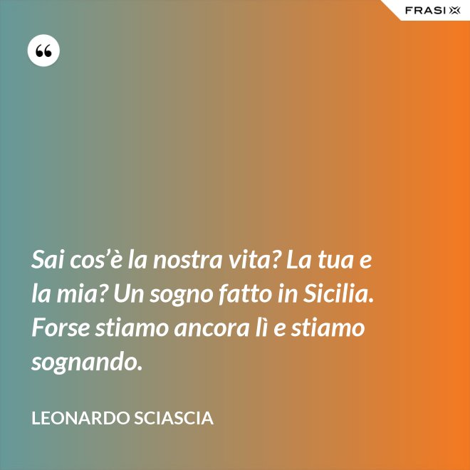 Sai cos’è la nostra vita? La tua e la mia? Un sogno fatto in Sicilia. Forse stiamo ancora lì e stiamo sognando. - Leonardo Sciascia