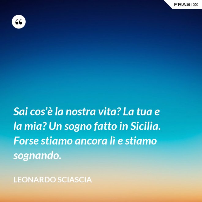 Sai cos’è la nostra vita? La tua e la mia? Un sogno fatto in Sicilia. Forse stiamo ancora lì e stiamo sognando. - Leonardo Sciascia