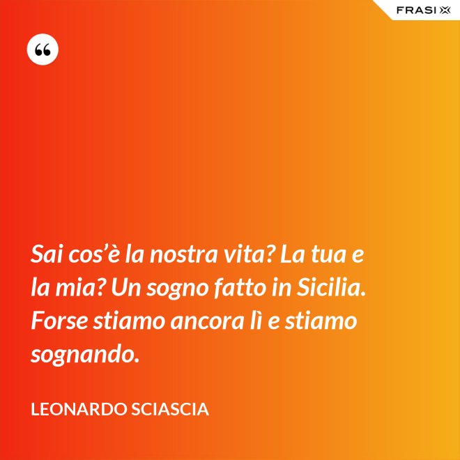 Sai cos’è la nostra vita? La tua e la mia? Un sogno fatto in Sicilia. Forse stiamo ancora lì e stiamo sognando. - Leonardo Sciascia