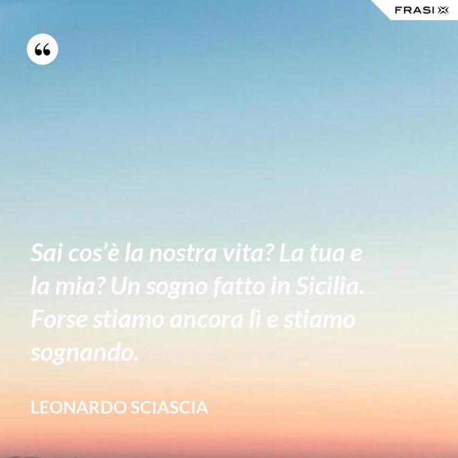 Sai cos’è la nostra vita? La tua e la mia? Un sogno fatto in Sicilia. Forse stiamo ancora lì e stiamo sognando. - Leonardo Sciascia