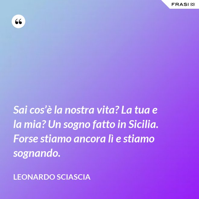 Sai cos’è la nostra vita? La tua e la mia? Un sogno fatto in Sicilia. Forse stiamo ancora lì e stiamo sognando. - Leonardo Sciascia