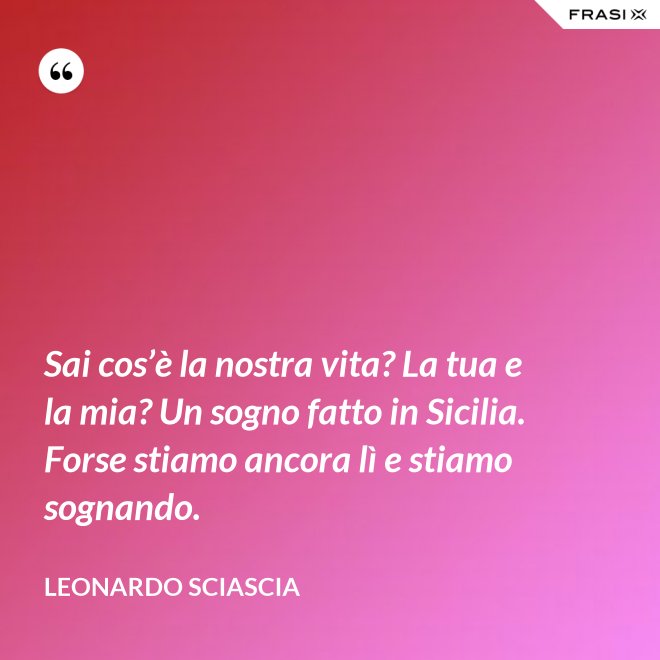 Sai cos’è la nostra vita? La tua e la mia? Un sogno fatto in Sicilia. Forse stiamo ancora lì e stiamo sognando. - Leonardo Sciascia
