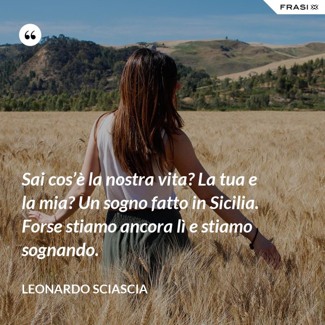 Sai cos’è la nostra vita? La tua e la mia? Un sogno fatto in Sicilia. Forse stiamo ancora lì e stiamo sognando. - Leonardo Sciascia