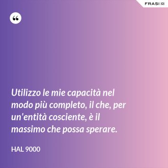 Utilizzo le mie capacità nel modo più completo, il che, per un'entità cosciente, è il massimo che possa sperare. - Hal 9000
