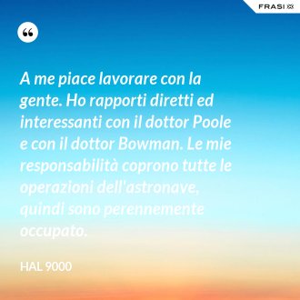 A me piace lavorare con la gente. Ho rapporti diretti ed interessanti con il dottor Poole e con il dottor Bowman. Le mie responsabilità coprono tutte le operazioni dell'astronave, quindi sono perennemente occupato. - Hal 9000