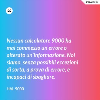 Nessun calcolatore 9000 ha mai commesso un errore o alterato un'informazione. Noi siamo, senza possibili eccezioni di sorta, a prova di errore, e incapaci di sbagliare. - Hal 9000