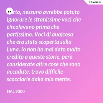 Certo, nessuno avrebbe potuto ignorare le stranissime voci che circolavano prima che partissimo. Voci di qualcosa che era stata scoperta sulla Luna. Io non ho mai dato molto credito a queste storie, però considerate altre cose che sono accadute, trovo difficile scacciarle dalla mia mente. - Hal 9000