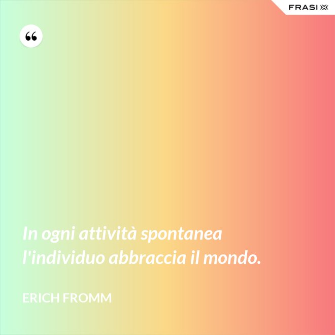 In ogni attività spontanea l'individuo abbraccia il mondo. - Erich Fromm