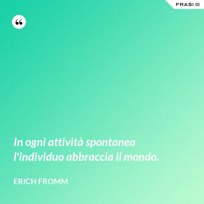 In ogni attività spontanea l'individuo abbraccia il mondo. - Erich Fromm