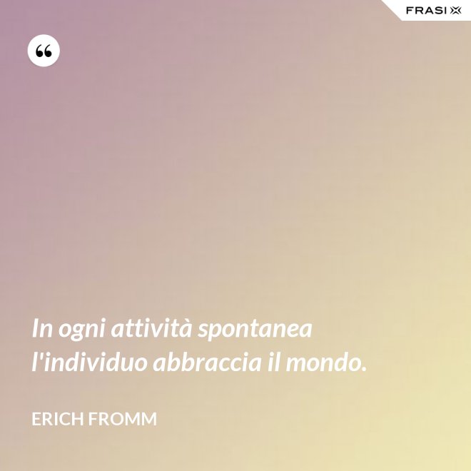 In ogni attività spontanea l'individuo abbraccia il mondo. - Erich Fromm