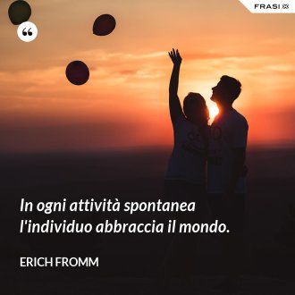 In ogni attività spontanea l'individuo abbraccia il mondo. - Erich Fromm