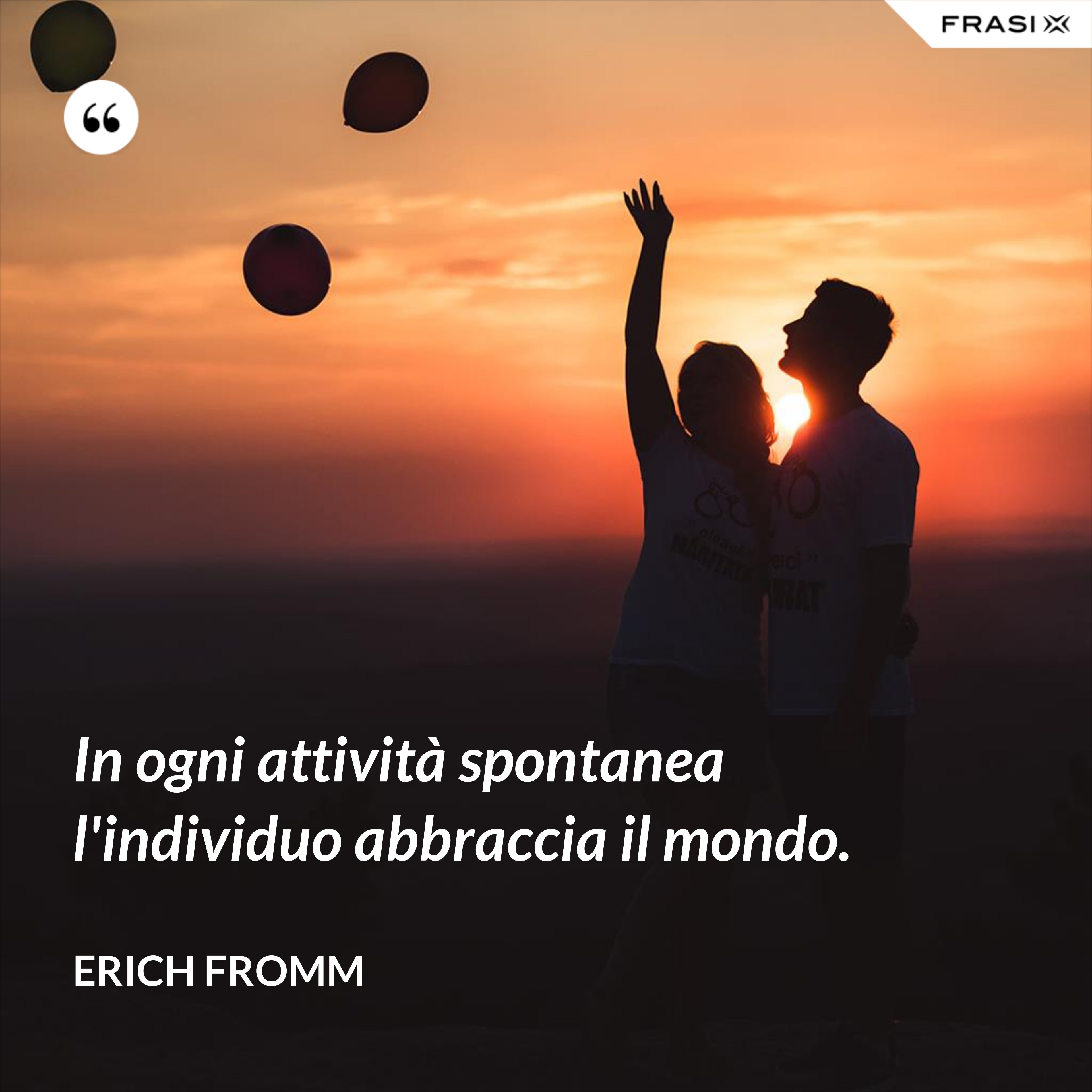 In ogni attività spontanea l'individuo abbraccia il mondo. - Erich Fromm