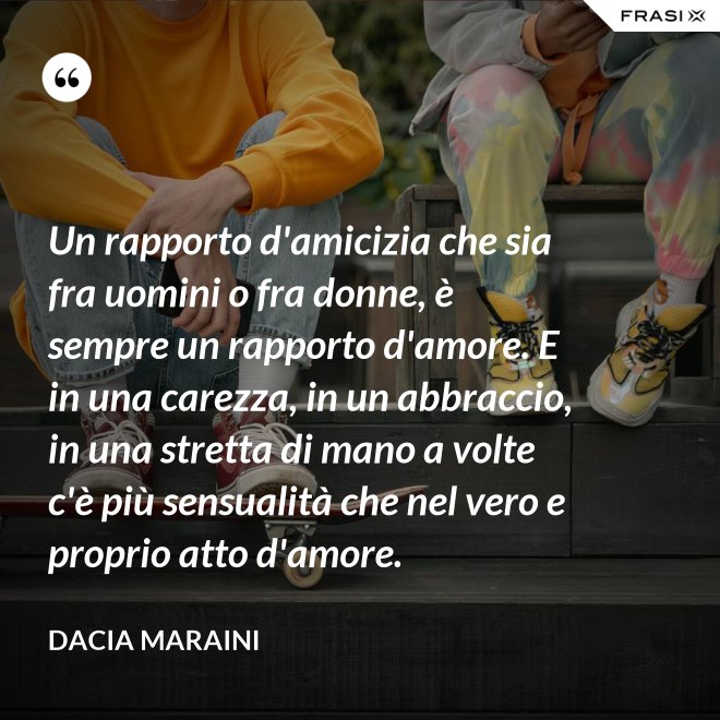 Un rapporto d'amicizia che sia fra uomini o fra donne, è sempre un rapporto d'amore. E in una carezza, in un abbraccio, in una stretta di mano a volte c'è più sensualità che nel vero e proprio atto d'amore. - Dacia Maraini