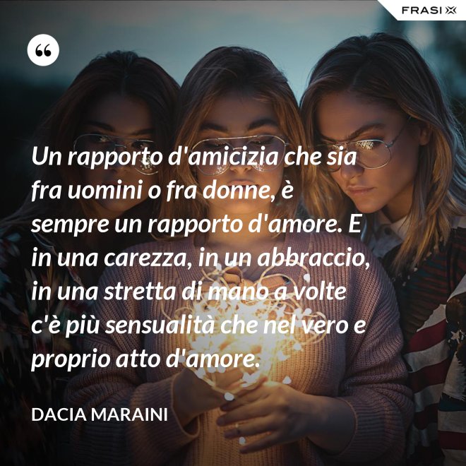Un rapporto d'amicizia che sia fra uomini o fra donne, è sempre un rapporto d'amore. E in una carezza, in un abbraccio, in una stretta di mano a volte c'è più sensualità che nel vero e proprio atto d'amore. - Dacia Maraini