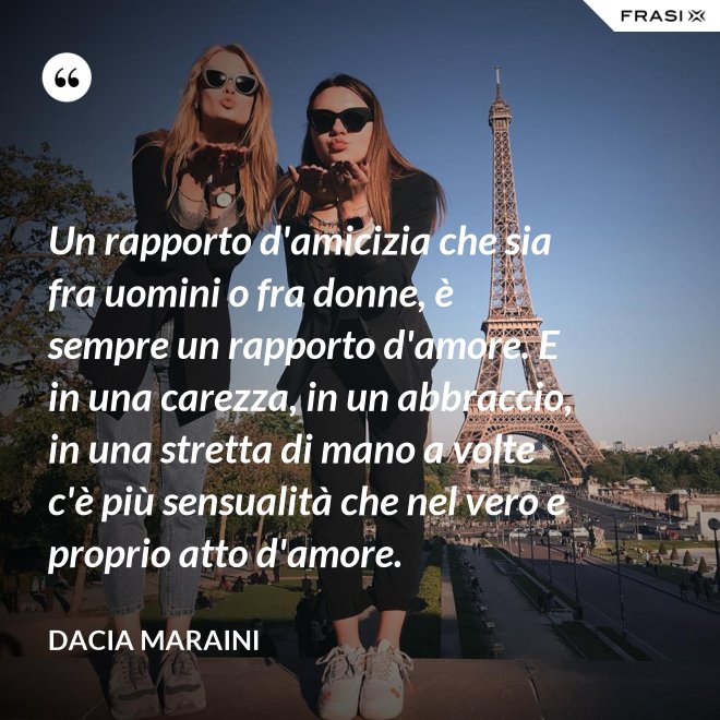 Un rapporto d'amicizia che sia fra uomini o fra donne, è sempre un rapporto d'amore. E in una carezza, in un abbraccio, in una stretta di mano a volte c'è più sensualità che nel vero e proprio atto d'amore. - Dacia Maraini