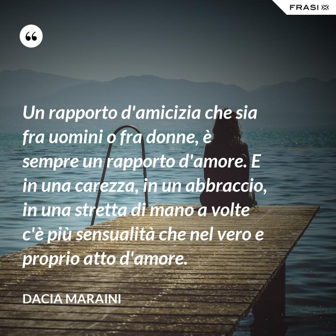 Un rapporto d'amicizia che sia fra uomini o fra donne, è sempre un rapporto d'amore. E in una carezza, in un abbraccio, in una stretta di mano a volte c'è più sensualità che nel vero e proprio atto d'amore. - Dacia Maraini