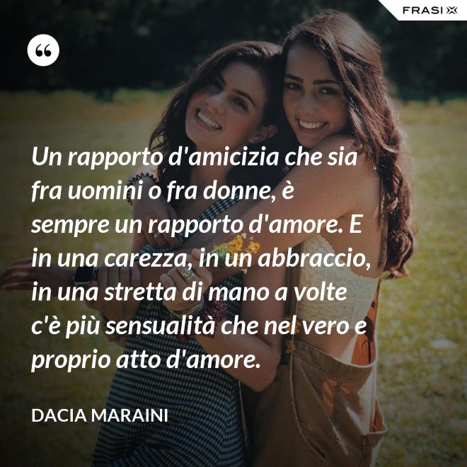 Un rapporto d'amicizia che sia fra uomini o fra donne, è sempre un rapporto d'amore. E in una carezza, in un abbraccio, in una stretta di mano a volte c'è più sensualità che nel vero e proprio atto d'amore. - Dacia Maraini