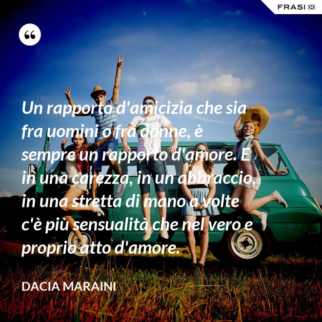 Un rapporto d'amicizia che sia fra uomini o fra donne, è sempre un rapporto d'amore. E in una carezza, in un abbraccio, in una stretta di mano a volte c'è più sensualità che nel vero e proprio atto d'amore. - Dacia Maraini