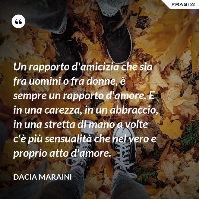 Un rapporto d'amicizia che sia fra uomini o fra donne, è sempre un rapporto d'amore. E in una carezza, in un abbraccio, in una stretta di mano a volte c'è più sensualità che nel vero e proprio atto d'amore. - Dacia Maraini