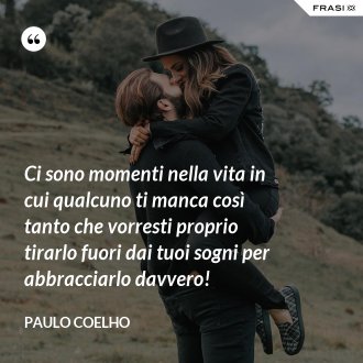 Ci sono momenti nella vita in cui qualcuno ti manca così tanto che vorresti proprio tirarlo fuori dai tuoi sogni per abbracciarlo davvero! - Paulo Coelho