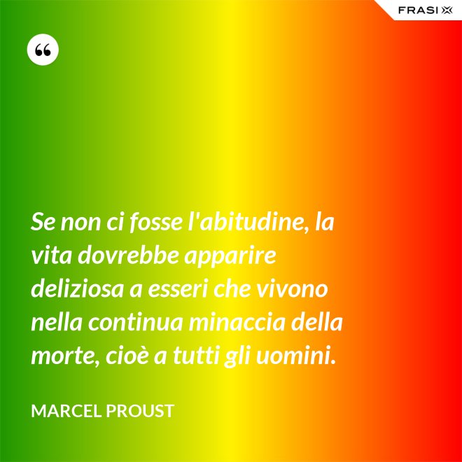 Se non ci fosse l'abitudine, la vita dovrebbe apparire deliziosa a esseri che vivono nella continua minaccia della morte, cioè a tutti gli uomini. - Marcel Proust