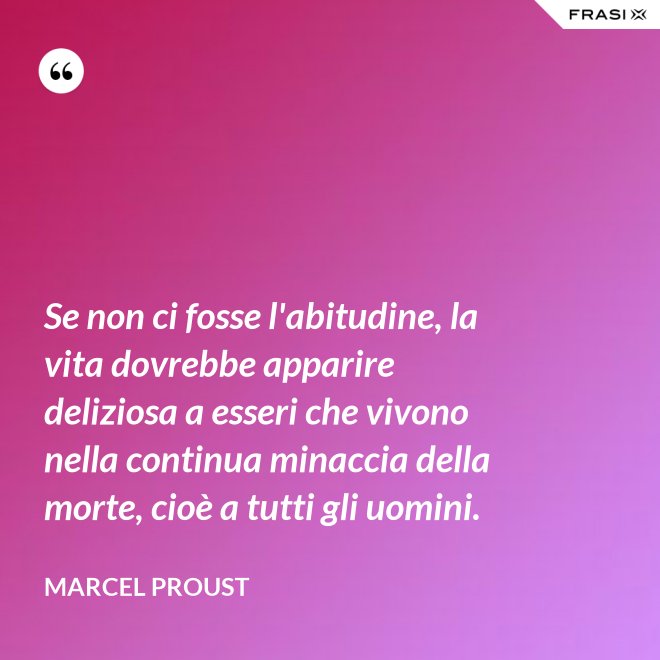 Se non ci fosse l'abitudine, la vita dovrebbe apparire deliziosa a esseri che vivono nella continua minaccia della morte, cioè a tutti gli uomini. - Marcel Proust
