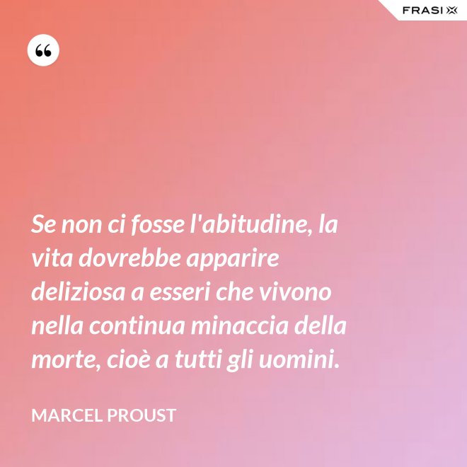 Se non ci fosse l'abitudine, la vita dovrebbe apparire deliziosa a esseri che vivono nella continua minaccia della morte, cioè a tutti gli uomini. - Marcel Proust