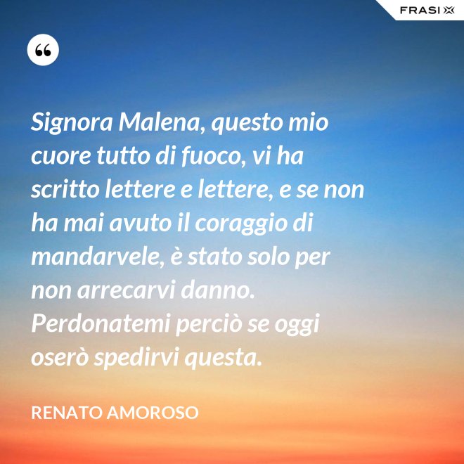 Signora Malena, questo mio cuore tutto di fuoco, vi ha scritto lettere e lettere, e se non ha mai avuto il coraggio di mandarvele, è stato solo per non arrecarvi danno. Perdonatemi perciò se oggi oserò spedirvi questa. - Renato Amoroso