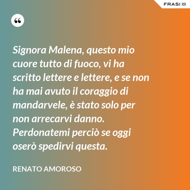 Signora Malena, questo mio cuore tutto di fuoco, vi ha scritto lettere e lettere, e se non ha mai avuto il coraggio di mandarvele, è stato solo per non arrecarvi danno. Perdonatemi perciò se oggi oserò spedirvi questa. - Renato Amoroso