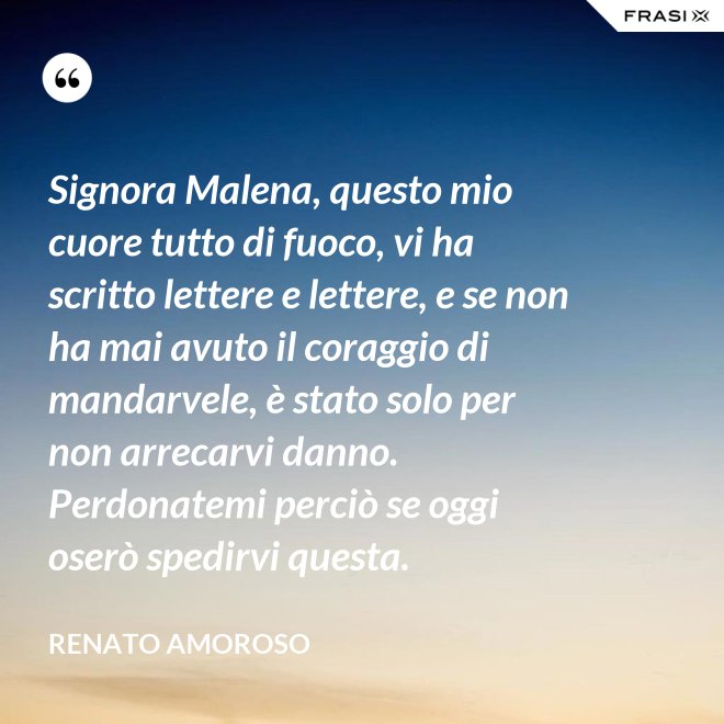 Signora Malena, questo mio cuore tutto di fuoco, vi ha scritto lettere e lettere, e se non ha mai avuto il coraggio di mandarvele, è stato solo per non arrecarvi danno. Perdonatemi perciò se oggi oserò spedirvi questa. - Renato Amoroso